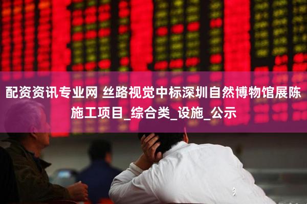 配资资讯专业网 丝路视觉中标深圳自然博物馆展陈施工项目_综合类_设施_公示