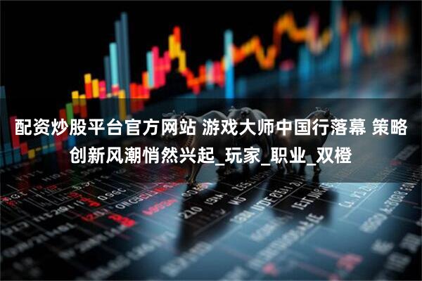 配资炒股平台官方网站 游戏大师中国行落幕 策略创新风潮悄然兴起_玩家_职业_双橙