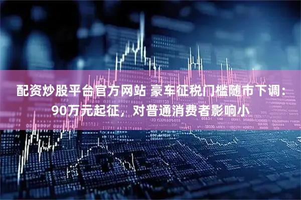 配资炒股平台官方网站 豪车征税门槛随市下调：90万元起征，对普通消费者影响小