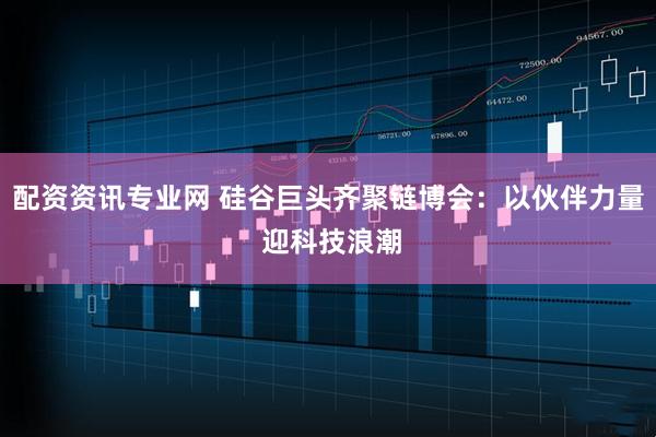 配资资讯专业网 硅谷巨头齐聚链博会：以伙伴力量 迎科技浪潮