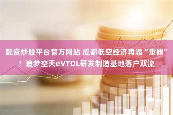 配资炒股平台官方网站 成都低空经济再添“重器”！追梦空天eVTOL研发制造基地落户双流