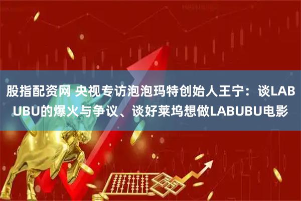 股指配资网 央视专访泡泡玛特创始人王宁：谈LABUBU的爆火与争议、谈好莱坞想做LABUBU电影