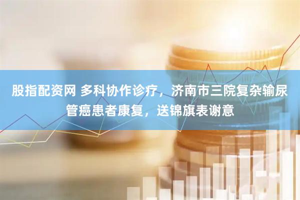 股指配资网 多科协作诊疗，济南市三院复杂输尿管癌患者康复，送锦旗表谢意