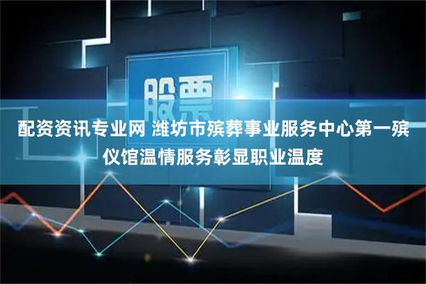 配资资讯专业网 潍坊市殡葬事业服务中心第一殡仪馆温情服务彰显职业温度