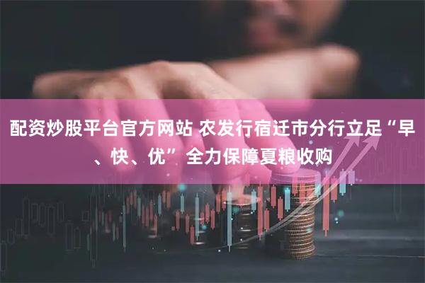 配资炒股平台官方网站 农发行宿迁市分行立足“早、快、优” 全力保障夏粮收购
