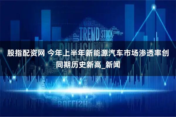 股指配资网 今年上半年新能源汽车市场渗透率创同期历史新高_新闻