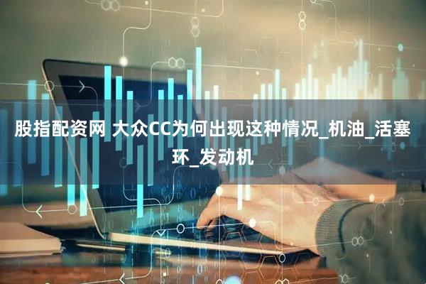 股指配资网 大众CC为何出现这种情况_机油_活塞环_发动机
