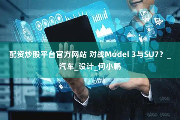 配资炒股平台官方网站 对战Model 3与SU7？_汽车_设计_何小鹏