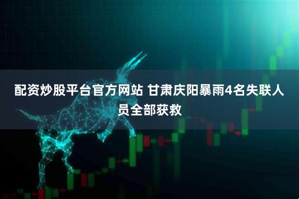 配资炒股平台官方网站 甘肃庆阳暴雨4名失联人员全部获救