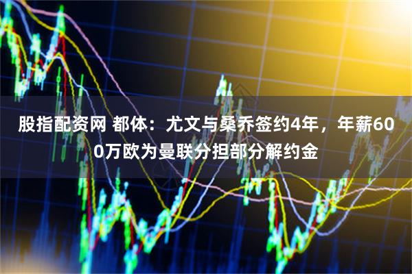 股指配资网 都体：尤文与桑乔签约4年，年薪600万欧为曼联分担部分解约金