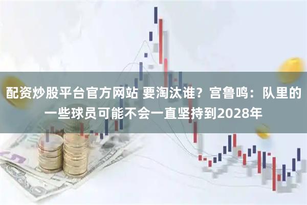 配资炒股平台官方网站 要淘汰谁？宫鲁鸣：队里的一些球员可能不会一直坚持到2028年