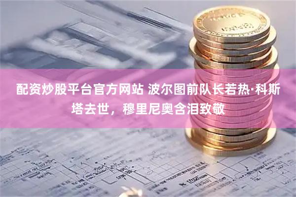 配资炒股平台官方网站 波尔图前队长若热·科斯塔去世，穆里尼奥含泪致敬
