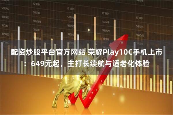 配资炒股平台官方网站 荣耀Play10C手机上市：649元起，主打长续航与适老化体验