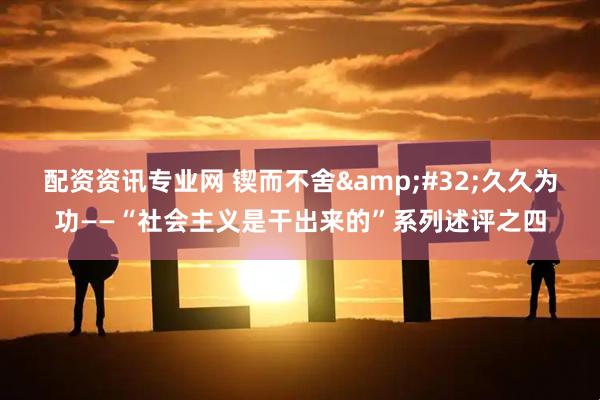 配资资讯专业网 锲而不舍 久久为功——“社会主义是干出来的”系列述评之四