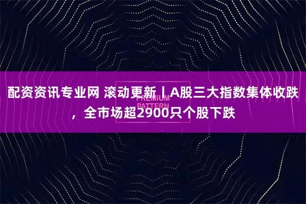 配资资讯专业网 滚动更新丨A股三大指数集体收跌,全市场超2900只个股下跌