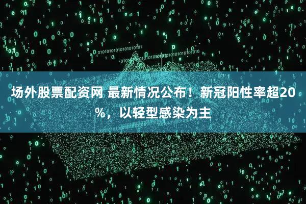 场外股票配资网 最新情况公布！新冠阳性率超20%，以轻型感染为主