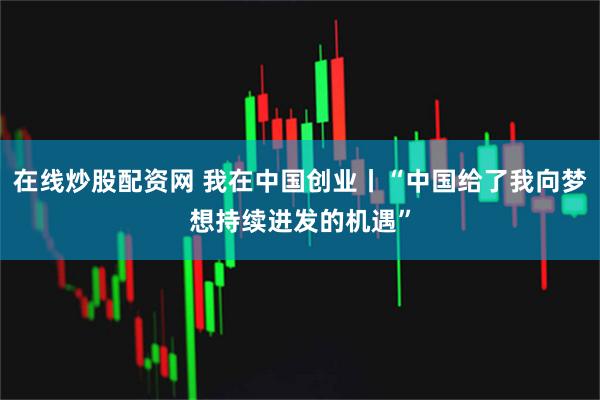在线炒股配资网 我在中国创业丨“中国给了我向梦想持续进发的机遇”