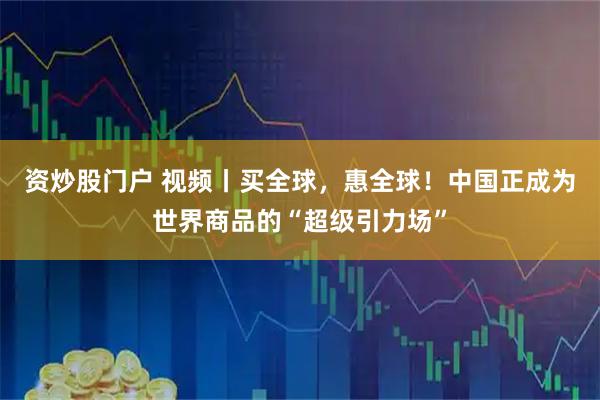 资炒股门户 视频丨买全球，惠全球！中国正成为世界商品的“超级引力场”