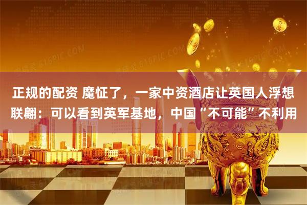 正规的配资 魔怔了，一家中资酒店让英国人浮想联翩：可以看到英军基地，中国“不可能”不利用