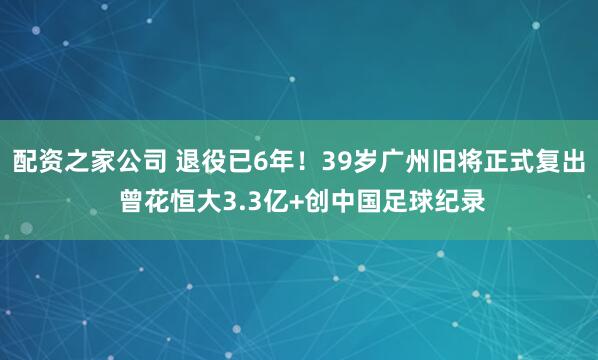 配资之家公司 退役已6年！39岁广州旧将正式复出 曾花恒大3.3亿+创中国足球纪录