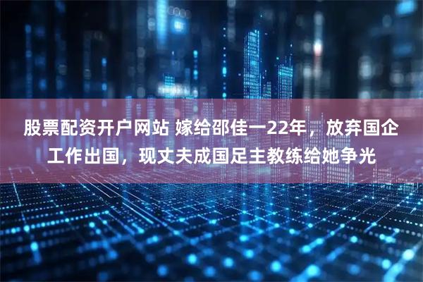 股票配资开户网站 嫁给邵佳一22年，放弃国企工作出国，现丈夫成国足主教练给她争光