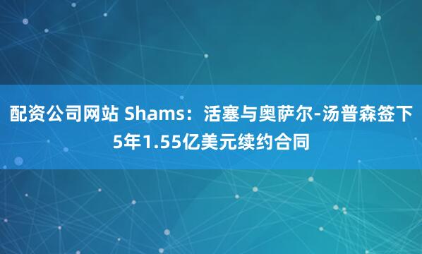 配资公司网站 Shams：活塞与奥萨尔-汤普森签下5年1.55亿美元续约合同