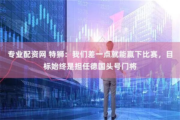 专业配资网 特狮：我们差一点就能赢下比赛，目标始终是担任德国头号门将